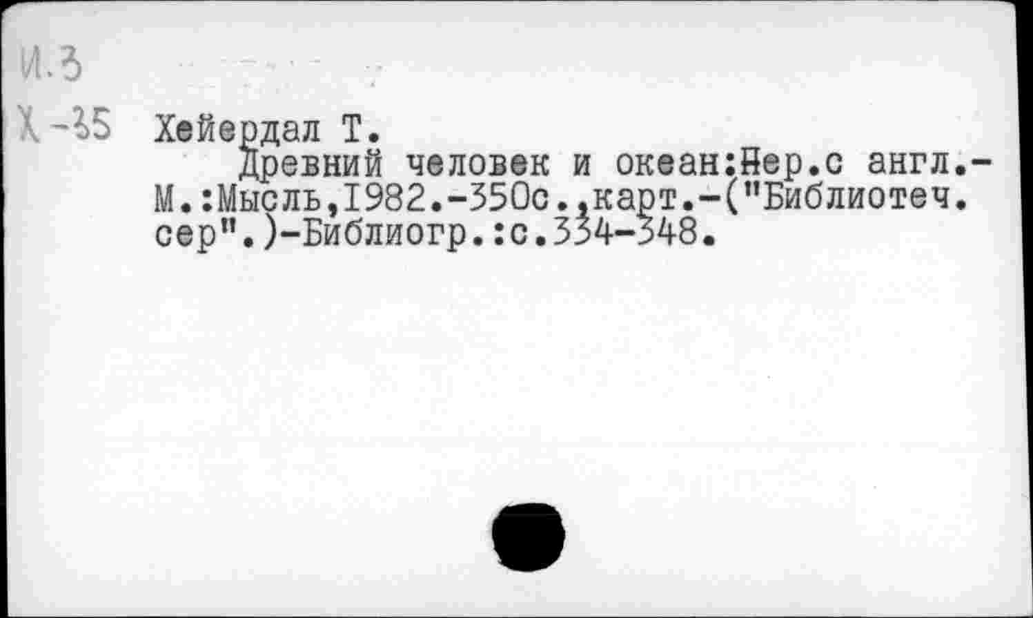 ﻿из
Х-35
Хейердал Т.
древний человек и океан:йер.с англ.-М.:Мысль,1982.-350с.,карт.-("Библиотеч. сер”.)-Библиогр.:с.354-348.